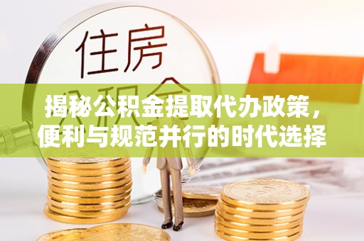 大雅揭秘公积金提取代办政策，便利与规范并行的时代选择