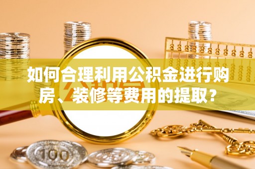 大雅如何合理利用公积金进行购房、装修等费用的提取？